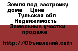 Земля под застройку дома  › Цена ­ 250 000 - Тульская обл. Недвижимость » Земельные участки продажа   